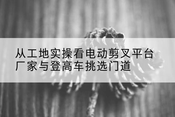 壤塘电动剪叉升降平台厂家-从工地实操看电动剪叉平台厂家与登高车挑选门道