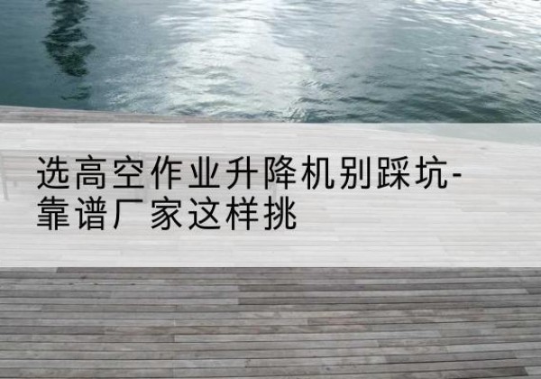 壤塘剪叉式升降机厂家-选高空作业升降机别踩坑-靠谱厂家这样挑