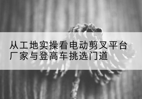 壤塘电动剪叉升降平台厂家-从工地实操看电动剪叉平台厂家与登高车挑选门道